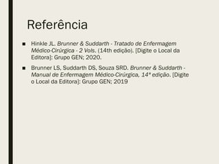 Referência
■ Hinkle JL. Brunner & Suddarth - Tratado de Enfermagem
Médico-Cirúrgica - 2 Vols. (14th edição). [Digite o Local da
Editora]: Grupo GEN; 2020.
■ Brunner LS, Suddarth DS, Souza SRD. Brunner & Suddarth -
Manual de Enfermagem Médico-Cirúrgica, 14ª edição. [Digite
o Local da Editora]: Grupo GEN; 2019
 