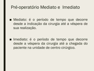Pré-operatório Mediato e Imediato
■ Mediato: é o período de tempo que decorre
desde a indicação da cirurgia até a véspera de
sua realização.
■ Imediato: é o período de tempo que decorre
desde a véspera da cirurgia até a chegada do
paciente na unidade de centro cirúrgico.
 