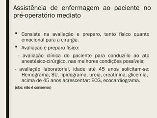 Assistência de enfermagem ao paciente no
pré-operatório mediato
 Consiste na avaliação e preparo, tanto físico quanto
emocional para a cirurgia.
 Avaliação e preparo físico:
- avaliação clínica do paciente para conduzí-lo ao ato
anestésico-cirúrgico, nas melhores condições possíveis;
- avaliação laboratorial, idade até 45 anos solicitam-se:
Hemograma, SU, lipidograma, ureia, creatinina, glicemia,
acima de 45 anos acrescentar: ECG, ecocardiograma.
(obs: não é consenso)
 