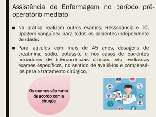 Assistência de Enfermagem no período pré-
operatório mediato
■ Na prática realizam outros exames: Ressonância e TC,
tipagem sanguínea para todos os pacientes independente
da idade;
■ Para aqueles com mais de 45 anos, dosagens de
creatinina, sódio, potássio, e nos casos de pacientes
portadores de intercorrências clínicas, são realizados
exames específicos, no sentido de avaliá-los e compensá-
los para o tratamento cirúrgico.
Os exames vão variar
de acordo com a
cirurgia
 