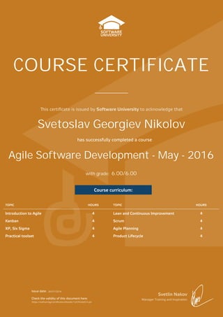 is certiﬁcate is issued by Software University to acknowledge that
Svetlin Nakov
Manager Training and Inspiration
Issue date:
Check the validity of this document here:
has successfully completed a course
with grade:
COURSE CERTIFICATE
Course curriculum:
TOPIC HOURS TOPIC HOURS
Introduction to Agile 4 Lean and Continuous Improvement 4
Kanban 4 Scrum 4
XP, Six Sigma 4 Agile Planning 4
Practical toolset 4 Product Lifecycle 4
Agile Software Development - May - 2016
Svetoslav Georgiev Nikolov
20/07/2016
https://softuni.bg/Certificates/Details/12470/6ef21c2a
6.00/6.00
 