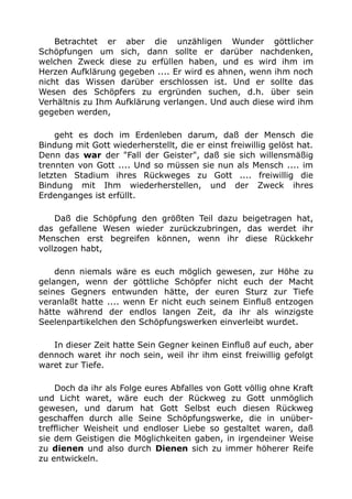 Betrachtet er aber die unzähligen Wunder göttlicher
Schöpfungen um sich, dann sollte er darüber nachdenken,
welchen Zweck diese zu erfüllen haben, und es wird ihm im
Herzen Aufklärung gegeben .... Er wird es ahnen, wenn ihm noch
nicht das Wissen darüber erschlossen ist. Und er sollte das
Wesen des Schöpfers zu ergründen suchen, d.h. über sein
Verhältnis zu Ihm Aufklärung verlangen. Und auch diese wird ihm
gegeben werden,
geht es doch im Erdenleben darum, daß der Mensch die
Bindung mit Gott wiederherstellt, die er einst freiwillig gelöst hat.
Denn das war der "Fall der Geister", daß sie sich willensmäßig
trennten von Gott .... Und so müssen sie nun als Mensch .... im
letzten Stadium ihres Rückweges zu Gott .... freiwillig die
Bindung mit Ihm wiederherstellen, und der Zweck ihres
Erdenganges ist erfüllt.
Daß die Schöpfung den größten Teil dazu beigetragen hat,
das gefallene Wesen wieder zurückzubringen, das werdet ihr
Menschen erst begreifen können, wenn ihr diese Rückkehr
vollzogen habt,
denn niemals wäre es euch möglich gewesen, zur Höhe zu
gelangen, wenn der göttliche Schöpfer nicht euch der Macht
seines Gegners entwunden hätte, der euren Sturz zur Tiefe
veranlaßt hatte .... wenn Er nicht euch seinem Einfluß entzogen
hätte während der endlos langen Zeit, da ihr als winzigste
Seelenpartikelchen den Schöpfungswerken einverleibt wurdet.
In dieser Zeit hatte Sein Gegner keinen Einfluß auf euch, aber
dennoch waret ihr noch sein, weil ihr ihm einst freiwillig gefolgt
waret zur Tiefe.
Doch da ihr als Folge eures Abfalles von Gott völlig ohne Kraft
und Licht waret, wäre euch der Rückweg zu Gott unmöglich
gewesen, und darum hat Gott Selbst euch diesen Rückweg
geschaffen durch alle Seine Schöpfungswerke, die in unüber-
trefflicher Weisheit und endloser Liebe so gestaltet waren, daß
sie dem Geistigen die Möglichkeiten gaben, in irgendeiner Weise
zu dienen und also durch Dienen sich zu immer höherer Reife
zu entwickeln.
 