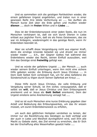 Und es sammelten sich die geistigen Partikelchen wieder, die
einem gefallenen Urgeist angehörten, und traten nun in einer
gewissen Reife ihre letzte Verformung an .... Sie durften als
Mensch kurze Zeit über die Erde gehen und mußten wieder
dienen .... doch im freien Willen und in Liebe ....
Dies ist der Erdenlebenszweck einer jeden Seele, die nun im
Menschen verkörpert ist, daß sie sich durch Dienen in Liebe
erlöset aus jeglicher Form, daß sie als freies Geistwesen, das sie
war im Anbeginn, wiedereingeht in das geistige Reich, wenn ihr
Erdenleben beendet ist.
Aber sie schafft diese Vergeistigung nicht aus eigener Kraft,
denn die einstige Ursünde belastet sie und drückt sie immer
wieder nieder .... d.h., der Gegner Gottes hat während des
Erdenlebens wieder das Recht, seinen Einfluß auszuüben, weil
ihm das Geistige einst freiwillig gefolgt war.
Und es würde der gefallene Urgeist .... der Mensch .... auch
wieder seinem Einfluß unterliegen, wenn ihm nicht eine sichere
Hilfe geboten würde: die Erlösung durch Jesus Christus .... in
Dem Gott Selbst Sich verkörpert hat, um für alles Gefallene die
Sündenschuld zu tilgen durch Seinen Opfertod am Kreuz ....
Diese Hilfe durch Jesus Christus, die volle Erlösung und
Vergebung seiner Schuld, ist ihm sicher, vorausgesetzt, daß er
selbst sie will, daß er Jesus Christus und Sein Erlösungswerk
anerkennt und er Jesus als Gott Selbst anerkennt, Dem der
Urgeist einstens seine Anerkennung versagt hat ....
Und so ist euch Menschen eine kurze Erklärung gegeben über
Anlaß und Bedeutung des Erlösungswerkes, um das ihr wissen
müsset, um euren Erdenlebenszweck zu erfüllen,
um auch den göttlichen Heilsplan verstehen zu lernen, der
immer nur die Rückführung des Geistigen zu Gott verfolgt und
der auch in Liebe und Weisheit durchgeführt wird, weil Ihm alle
Macht zu Gebote steht, das Ziel einmal zu erreichen, das Er Sich
bei der Erschaffung alles Wesenhaften gesetzt hatte ....
 