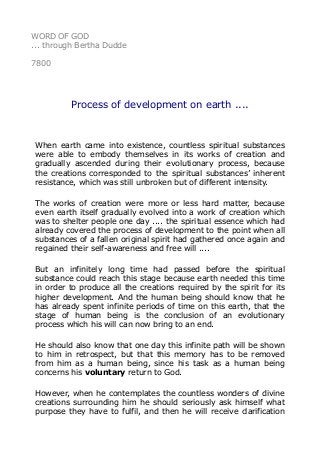 WORD OF GOD
... through Bertha Dudde
7800
Process of development on earth ....
When earth came into existence, countless spiritual substances
were able to embody themselves in its works of creation and
gradually ascended during their evolutionary process, because
the creations corresponded to the spiritual substances’ inherent
resistance, which was still unbroken but of different intensity.
The works of creation were more or less hard matter, because
even earth itself gradually evolved into a work of creation which
was to shelter people one day .... the spiritual essence which had
already covered the process of development to the point when all
substances of a fallen original spirit had gathered once again and
regained their self-awareness and free will ....
But an infinitely long time had passed before the spiritual
substance could reach this stage because earth needed this time
in order to produce all the creations required by the spirit for its
higher development. And the human being should know that he
has already spent infinite periods of time on this earth, that the
stage of human being is the conclusion of an evolutionary
process which his will can now bring to an end.
He should also know that one day this infinite path will be shown
to him in retrospect, but that this memory has to be removed
from him as a human being, since his task as a human being
concerns his voluntary return to God.
However, when he contemplates the countless wonders of divine
creations surrounding him he should seriously ask himself what
purpose they have to fulfil, and then he will receive clarification
 