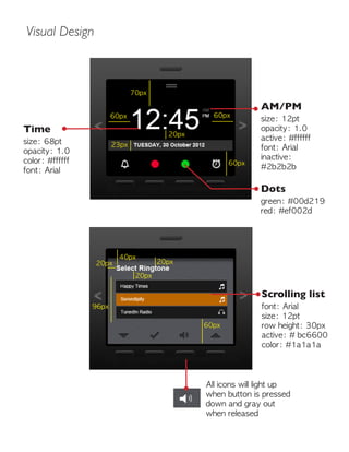 Visual Design
70px
60px
20px
60px
60px
40px
96px
20px
20px
20px
23px
60px
Time
size: 68pt
opacity: 1.0
color: #ffffff
font: Arial
All icons will light up
when button is pressed
down and gray out
when released
Scrolling list
font: Arial
size: 12pt
row height: 30px
active: # bc6600
color: #1a1a1a
AM/PM
size: 12pt
opacity: 1.0
active: #ffffff
font: Arial
inactive:
#2b2b2b
Dots
green: #00d219
red: #ef002d
 