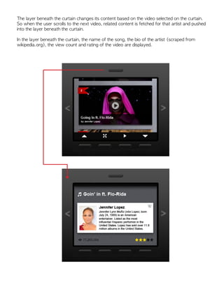 The layer beneath the curtain changes its content based on the video selected on the curtain.
So when the user scrolls to the next video, related content is fetched for that artist and pushed
into the layer beneath the curtain.
In the layer beneath the curtain, the name of the song, the bio of the artist (scraped from
wikipedia.org), the view count and rating of the video are displayed.
 