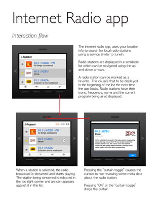 Internet Radio app
Interaction flow
The internet radio app, uses your location
info to search for local radio stations
using a service similar to tuneIn.
Radio stations are displayed in a scrollable
list which can be navigated using the up
and down arrows.
A radio station can be marked as a
favorite. This causes that to be displayed
in the beginning of the list the next time
the app loads. Radio stations have their
icons, frequency, name and the current
program being aired displayed.
When a station is selected, the radio
broadcast is streamed and starts playing.
The station being streamed is indicated in
the top right corner and an icon appears
against it in the list.
Pressing the “curtain toggle” causes the
curtain to rise revealing some meta data
about the radio station.
Pressing “OK” or the “curtain toggle”
drops the curtain
 