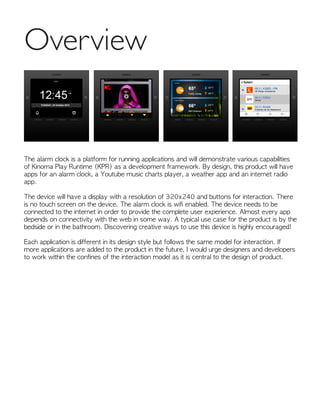 Overview
The alarm clock is a platform for running applications and will demonstrate various capabilities
of Kinoma Play Runtime (KPR) as a development framework. By design, this product will have
apps for an alarm clock, a Youtube music charts player, a weather app and an internet radio
app.
The device will have a display with a resolution of 320x240 and buttons for interaction. There
is no touch screen on the device. The alarm clock is wifi enabled. The device needs to be
connected to the internet in order to provide the complete user experience. Almost every app
depends on connectivity with the web in some way. A typical use case for the product is by the
bedside or in the bathroom. Discovering creative ways to use this device is highly encouraged!
Each application is different in its design style but follows the same model for interaction. If
more applications are added to the product in the future, I would urge designers and developers
to work within the confines of the interaction model as it is central to the design of product.
 