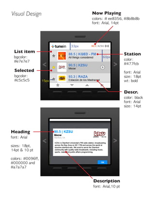 Visual Design
Heading
font: Arial
sizes: 18pt,
14pt & 10 pt
colors: #0096ff,
#000000 and
#a7a7a7
List item
bgcolor:
#e7e7e7
Station
color:
#477fcb
font: Arial
size: 18pt
wt: bold
Descr.
color: black
font: Arial
size: 14pt
Now Playing
colors: # ee8356, #8b8b8b
font: Arial, 14pt
Selected
bgcolor:
#c5c5c5
Description
font: Arial,10 pt
33px
15px
60px
 