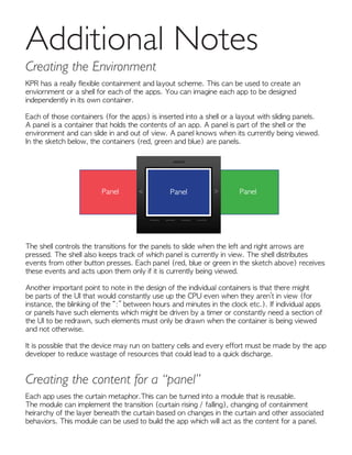 KPR has a really flexible containment and layout scheme. This can be used to create an
enviornment or a shell for each of the apps. You can imagine each app to be designed
independently in its own container.
Each of those containers (for the apps) is inserted into a shell or a layout with sliding panels.
A panel is a container that holds the contents of an app. A panel is part of the shell or the
environment and can slide in and out of view. A panel knows when its currently being viewed.
In the sketch below, the containers (red, green and blue) are panels.
The shell controls the transitions for the panels to slide when the left and right arrows are
pressed. The shell also keeps track of which panel is currently in view. The shell distributes
events from other button presses. Each panel (red, blue or green in the sketch above) receives
these events and acts upon them only if it is currently being viewed.
Another important point to note in the design of the individual containers is that there might
be parts of the UI that would constantly use up the CPU even when they aren’t in view (for
instance, the blinking of the “:” between hours and minutes in the clock etc.). If individual apps
or panels have such elements which might be driven by a timer or constantly need a section of
the UI to be redrawn, such elements must only be drawn when the container is being viewed
and not otherwise.
It is possible that the device may run on battery cells and every effort must be made by the app
developer to reduce wastage of resources that could lead to a quick discharge.
Additional Notes
Creating the Environment
Panel PanelPanel
Each app uses the curtain metaphor.This can be turned into a module that is reusable.
The module can implement the transition (curtain rising / falling), changing of containment
heirarchy of the layer beneath the curtain based on changes in the curtain and other associated
behaviors. This module can be used to build the app which will act as the content for a panel.
Creating the content for a “panel”
 