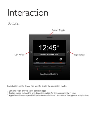 Each button on the device has specific ties to the interaction model.
> Left and Right arrows scroll between apps
> Curtain toggle button lifts and drops the curtain for the app currently in view
> App Control buttons provide interaction with indicated features of the app currently in view
Interaction
Left Arrow
Curtain Toggle
App Control Buttons
Right Arrow
Buttons
 