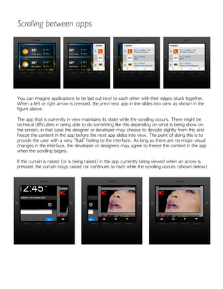 You can imagine applications to be laid out next to each other with their edges stuck together.
When a left or right arrow is pressed, the prev/next app in line slides into view as shown in the
figure above.
The app that is currently in view maintains its state while the scrolling occurs. There might be
technical difficulties in being able to do something like this depending on what is being show on
the screen, in that case the designer or developer may choose to deviate slightly from this and
freeze the content in the app before the next app slides into view. The point of doing this is to
provide the user with a very “fluid” feeling to the interface. As long as there are no major visual
changes in the interface, the developer or designers may agree to freeze the content in the app
when the scrolling begins.
If the curtain is raised (or is being raised) in the app currently being viewed when an arrow is
pressed, the curtain stays raised (or continues to rise) while the scrolling occurs (shown below)
Scrolling between apps
 