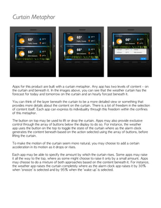 Apps for this product are built with a curtain metaphor. Any app has two levels of content - on
the curtain and beneath it. In the images above, you can see that the weather curtain has the
forecast for today and tomorrow on the curtain and an hourly forcast beneath it.
You can think of the layer beneath the curtain to be a more detailed view or something that
provides more details about the content on the curtain. There is a lot of freedom in the selection
of content itself. Each app can express its individuality through this freedom within the confines
of this metaphor.
The button on top may be used to lift or drop the curtain. Apps may also provide exclusive
control through the array of buttons below the display to do so. For instance, the weather
app uses the button on the top to toggle the state of the curtain where as the alarm clock
generates the content beneath based on the action selected using the array of buttons, before
lifting the curtain.
To make the motion of the curtain seem more natural, you may choose to add a certain
acceleration in its motion as it drops or rises.
Each app may be able to specify the amount by which the curtain rises. Some apps may raise
it all the way to the top, where as some might choose to raise it only by a small amount. Apps
may choose to do a mixture of both approaches based on the content beneath it. For instance,
the weather app raises the curtain completely where as the alarm clock app raises it by 30%
when ‘snooze’ is selected and by 95% when the ‘wake up’ is selected.
Curtain Metaphor
 