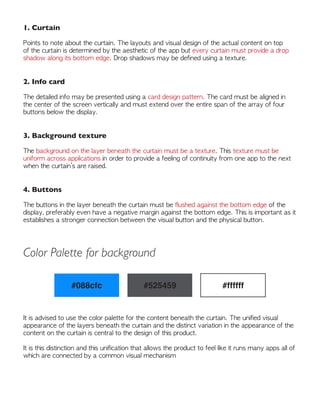 1. Curtain
Points to note about the curtain. The layouts and visual design of the actual content on top
of the curtain is determined by the aesthetic of the app but every curtain must provide a drop
shadow along its bottom edge. Drop shadows may be defined using a texture.
2. Info card
The detailed info may be presented using a card design pattern. The card must be aligned in
the center of the screen vertically and must extend over the entire span of the array of four
buttons below the display.
3. Background texture
The background on the layer beneath the curtain must be a texture. This texture must be
uniform across applications in order to provide a feeling of continuity from one app to the next
when the curtain’s are raised.
4. Buttons
The buttons in the layer beneath the curtain must be flushed against the bottom edge of the
display, preferably even have a negative margin against the bottom edge. This is important as it
establishes a stronger connection between the visual button and the physical button.
Color Palette for background
#088cfc #525459 #ffffff
It is advised to use the color palette for the content beneath the curtain. The unified visual
appearance of the layers beneath the curtain and the distinct variation in the appearance of the
content on the curtain is central to the design of this product.
It is this distinction and this unification that allows the product to feel like it runs many apps all of
which are connected by a common visual mechanism
 