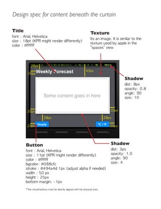 Design spec for content beneath the curtain
Some content goes in here
Title
font : Arial, Helvetica
size : 18pt (KPR might render differently)
color : #ffffff
Texture
Its an image. It is similar to the
texture used by apple in the
“spaces” view
Button
font : Arial, Helvetica
size : 11pt (KPR might render differently)
color : #ffffff
bgcolor: #088cfc
stroke : #494a4d 1px (adjust alpha if needed)
width : 50 px
height : 25px
bottom margin: -1px
**the virtual buttons must be directly aligned with the physical ones
28px
43px
28px
20px
20px
20px
20px
20px
20px
Shadow
dist: 8px
opacity: 0.8
angle: 90
size: 10
Shadow
dist: 3px
opacity: 1.0
angle: 90
size: 4
 