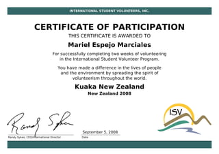 INTERNATIONAL STUDENT VOLUNTEERS, INC.
CERTIFICATE OF PARTICIPATION
THIS CERTIFICATE IS AWARDED TO
Mariel Espejo Marciales
For successfully completing two weeks of volunteering
in the International Student Volunteer Program.
You have made a difference in the lives of people
and the environment by spreading the spirit of
volunteerism throughout the world.
Kuaka New Zealand
New Zealand 2008
Randy Sykes, CEO/International Director Date
September 5, 2008
 