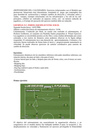 (DEPENDIENDO DEL CALENDARIO). Ejercicios (relacionados con el Modelo) que
promuevan: Situaciones muy discontinuas, semejantes al juego, que contemplen una
gran densidad de: aceleraciones y trabajen cambios de dirección y velocidad, saltos y
caídas, remates, (siempre relacionadas con los sub-principios y los sub de los sub-
principios...).Deben ser realizados en espacios cortos, con un número reducido de
jugadores, y el tiempo de ejecución del ejercicio también debe ser reducido.
EJEMPLO: F.C. PORTO. EQUIPO JUVENIL SUB 20.
Segunda Sesión.Inicio: 14/03/2006.
(Martes o miércoles).Inicio de entrenamiento efectivo: 16:06.
Calentamiento: Conducido por Raúl, en cuanto este realizaba el calentamiento, el
Profesor Guilherme, en conjunto con Paulinho Santos preparaban el Primer Ejercicio.
Los jugadores se encontraban prontos en dos filas y estas estaban delimitadas por conos
colocados a tres metros de distancia como podemos observar en la figura debajo
(izquierda). El calentamiento tuvo una duración de, aproximadamente, 4 minutos y los
ejercicios fueron realizados de forma lenta al inicio y progresivamente aumentaron en
velocidad. Se puede observar ejercicios de carácter coordinativo para carreras de
cambio de dirección.
Ejercicios:
Estiramientos dinámicos de los miembros inferiores (elevando miembros inferiores con
rotación interna, dos para un lado y dos para el otro).
-Carrera lateral para un lado y después para otro de forma veloz, con el tronco en semi-
flexión.
-Skipping alto.
-Skipping bajo.
-Zig-Zag explosivo para el frente y para atrás.
-Aceleraciones.
-Flexibilidad.
Primer ejercicio:
El objetivo del entrenamiento era esencialmente la organización ofensiva, y en
congruencia con el modelo táctico fue trabajado también el pase, la recepción y los
desplazamientos en velocidad y finalización (el ejercicio privilegiaba la bilateralidad
 