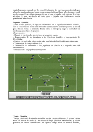 según la rotación marcada por los conos).Explicación del ejercicio; pase ejecutado por
el medio para jugadores en banda, posterior devolución del balón a los jugadores en el
medio campo. En seguida tenían que efectuar el pase al jugador en la posición de pivote
ofensivo, lo cual reordenaba el balón para el jugador que inicialmente estaba
posicionado sobre banda.
Segundo Ejercicio:
Ahora en este ejercicio, el objetivo fundamental era la organización táctica ofensiva,
con la variación que ahora sean efectuados centros al área con la trayectoria a ras del
piso. De esta forma se entrenaba de una forma al principio y luego se cambiaban los
medios de cómo hacer el ejercicio.
Observaciones:
- Durante el ejercicio, los tres porteros se turnaron a puerta.
- Recuperación de los jugadores a los Ejercicios iniciales y entrenamiento de
Flexibilidad.
- Fueron efectuados los mismos ejercicios para la flexibilidad inicialmente ejecutados.
- Tres minutos de recuperación activa.
- Orientación del entrenador a los jugadores en relación a la segunda parte del
entrenamiento.
- Introducción a los jugadores con respecto.
Tercer Ejercicio:
Trabajo simultaneo de espacios reducidos en dos campos diferentes. El primer campo
tenía 20 metros de ancho y 40 metros de largo (medidas aproximadas) y utilizó
porterías de tamaño convencional. El segundo campo tenía las mismas medidas,
 
