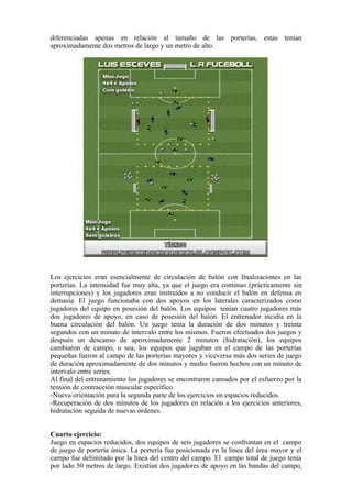 diferenciadas apenas en relación al tamaño de las porterías, estas tenían
aproximadamente dos metros de largo y un metro de alto.
Los ejercicios eran esencialmente de circulación de balón con finalizaciones en las
porterías. La intensidad fue muy alta, ya que el juego era continuo (prácticamente sin
interrupciones) y los jugadores eran instruidos a no conducir el balón en defensa en
demasía. El juego funcionaba con dos apoyos en los laterales caracterizados como
jugadores del equipo en posesión del balón. Los equipos tenían cuatro jugadores más
dos jugadores de apoyo, en caso de posesión del balón. El entrenador incidía en la
buena circulación del balón. Un juego tenía la duración de dos minutos y treinta
segundos con un minuto de intervalo entre los mismos. Fueron efectuados dos juegos y
después un descanso de aproximadamente 2 minutos (hidratación), los equipos
cambiaron de campo, o sea, los equipos que jugaban en el campo de las porterías
pequeñas fueron al campo de las porterías mayores y viceversa más dos series de juego
de duración aproximadamente de dos minutos y medio fueron hechos con un minuto de
intervalo entre series.
Al final del entrenamiento los jugadores se encontraron cansados por el esfuerzo por la
tensión de contracción muscular específico.
-Nueva orientación para la segunda parte de los ejercicios en espacios reducidos.
-Recuperación de dos minutos de los jugadores en relación a los ejercicios anteriores,
hidratación seguida de nuevas órdenes.
Cuarto ejercicio:
Juego en espacios reducidos, dos equipos de seis jugadores se confrontan en el campo
de juego de portería única. La portería fue posicionada en la línea del área mayor y el
campo fue delimitado por la línea del centro del campo. El campo total de juego tenía
por lado 50 metros de largo. Existían dos jugadores de apoyo en las bandas del campo,
 