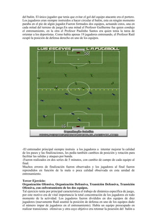 del balón. El único jugador que tenía que evitar el gol del equipo atacante era el portero.
Los jugadores eran siempre instruidos a hacer circular el balón, esta en ningún momento
paraba en el pie de algún jugador.Fueron formados dos equipos, actuando estos, una en
cada mitad del terreno de juego.En una mitad el Profesor Guilherme fue quien condujo
el entrenamiento, en la otra el Profesor Paulinho Santos era quien tenía la tarea de
orientar a los deportistas. Como había apenas 19 jugadores entrenando, el Profesor Raúl
ocupó la posición de defensa derecho en uno de los equipos.
-El entrenador principal siempre instruía a los jugadores a intentar mejorar la calidad
de los pases y las finalizaciones, les pedía también cambios de posición y rotación para
facilitar las salidas y ataques por banda.
-Fueron realizados en dos series de 5 minutos, con cambio de campo de cada equipo al
final.
Muchos errores de finalización fueron observados y los jugadores al final fueron
reprendidos en función de la mala o poca calidad observada en esta unidad de
entrenamiento.
Tercer Ejercicio:
Organización Ofensiva, Organización Defensiva, Transición Defensiva, Transición
Ofensiva, con enfrentamiento de los dos equipos.
Tal ejercicio tenía por principal característica el trabajo de dinámica específica de juego,
por este motivo era de vital importancia la total concentración de los jugadores en todo
momento de la actividad. Los jugadores fueron divididos en dos equipos de diez
jugadores (nuevamente Raúl asumió la posición de defensa en uno de los equipos dado
el número impar de jugadores en el entrenamiento). Había un equipo preocupado en
realizar transiciones ofensivas y otra cuyo objetivo era retomar la posesión del balón a
 