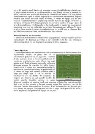 través del pressing zonal. Siendo así, un equipo en posesión del balón debería salir para
el juego estando sometido a presión constante y otro debería retomar la posesión del
balón y efectuar una acción con finalización cuando le sea posible. Los dos equipos
fueron ordenados según el sistema de juego 1-4-4-2 (con rombo en el medio). Se podía
observar que cuando el balón llegaba al medio, el rombo del equipo que no tenía
posesión se cerraba realizando un pressing zonal en el pivote del equipo adversario. El
trabajo de circulación del balón era constante con sucesivas cambios de juego y pases de
larga distancia.Cuando el balón estaba en las bandas, debía el jugador del medio decidir
si presionar o no pero no podía dejar que el balón fuera pasado para adelante. Ya que si
la pelota fuera pasada al centro, un desdoblamiento era posible que se efectuara. Esta
actividad tuvo una duración de aproximadamente diez minutos.
Nueva orientación del entrenador:
El entrenador ahora transmitió información a los jugadores a cerca del segundo ejercicio
esencialmente de dinámica específica a ser realizado. Esta fue una orientación
relativamente rápida por ser el ejercicio semejante al último ejecutado.
Cuarto Ejercicio:
El último ejecutado en esta sesión fue de carácter esencialmente de dinámica específica,
requiriéndose todavía, un grado más alto de
concentración por parte de los jugadores. Diferente
de otro ejercicio, ahora la posesión del balón es del
equipo que se encuentra en sector ofensivo de juego
(equipo azul). Podía el equipo que estaba en la zona
defensiva retomar la posesión del balón (equipo
amarillo).Así, el equipo azul trabajaba la circulación
constante de posesión del balón y se posicionaba en
el terreno de juego bien abierto, ocupando todo el
largo del campo con el fin de facilitar las
penetraciones por las bandas del adversario. El
objetivo era finalizar en gol cuando posible. El
equipo amarillo intentaba cerrarse en sector
defensivo y realizar un pressing zonal para recapturar el balón.Este ejercicio también
duró cerca de diez minutos y los dos equipos tenían diez jugadores, con los dos
asistentes Paulino Santos (defensa derecho) y Raúl (extremo derecho) jugando para
cada uno de los equipos. El equipo azul iniciaba el juego con la posesión del balón a
través del portero, obligando a este a jugar con los pies.
 