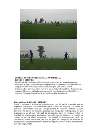 Entrenamiento 4: 16/03/06 - VIERNES
Según el micro-ciclo semanal de entrenamiento, este día estaba reservado para los
propósitos en régimen de elevada velocidad de contracción muscular. Así siendo, los
ejercicios seleccionados para este día priorizaban la velocidad máxima, la corta
duración y la tensión sin máximas contracciones musculares. Vale resaltar, que este
entrenamiento de elevada velocidad de contracción, tiene por objetivo reducir la
densidad de contracciones excéntricas, haciendo que se diminuya la tensión de
contracción de las fibras musculares. Esta unidad de entrenamiento puede ser
caracterizada como discontinua, por ello no pode ser comparada en términos de
discontinuidad con el entrenamiento de tensión específica, siendo este un entrenamiento
más bien fragmentado.
 