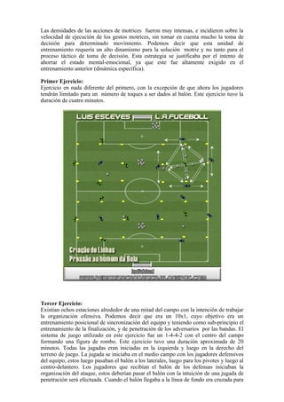 Las densidades de las acciones de motrices fueron muy intensas, e incidieron sobre la
velocidad de ejecución de los gestos motrices, sin tomar en cuenta mucho la toma de
decisión para determinado movimiento. Podemos decir que esta unidad de
entrenamiento requería un alto dinamismo para la solución motriz y no tanto para el
proceso táctico de toma de decisión. Esta estrategia se justificaba por el intento de
ahorrar el estado mental-emocional, ya que este fue altamente exigido en el
entrenamiento anterior (dinámica específica).
Primer Ejercicio:
Ejercicio en nada diferente del primero, con la excepción de que ahora los jugadores
tendrán limitado para un número de toques a ser dados al balón. Este ejercicio tuvo la
duración de cuatro minutos.
Tercer Ejercicio:
Existían ochos estaciones alrededor de una mitad del campo con la intención de trabajar
la organización ofensiva. Podemos decir que era un 10x1, cuyo objetivo era un
entrenamiento posicional de sincronización del equipo y teniendo como sub-principio el
entrenamiento de la finalización, y de penetración de los adversarios por las bandas. El
sistema de juego utilizado en este ejercicio fue un 1-4-4-2 con el centro del campo
formando una figura de rombo. Este ejercicio tuvo una duración aproximada de 20
minutos. Todas las jugadas eran iniciadas en la izquierda y luego en la derecho del
terreno de juego. La jugada se iniciaba en el medio campo con los jugadores defensivos
del equipo, estos luego pasaban el balón a los laterales, luego para los pivotes y luego al
centro-delantero. Los jugadores que recibían el balón de los defensas iniciaban la
organización del ataque, estos deberían pasar el balón con la intuición de una jugada de
penetración será efectuada. Cuando el balón llegaba a la línea de fondo era cruzada para
 