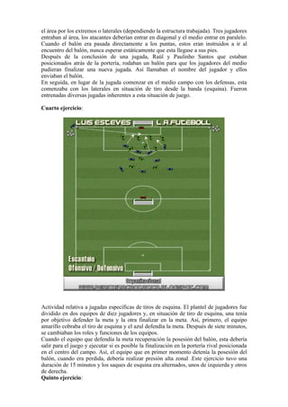 el área por los extremos o laterales (dependiendo la estructura trabajada). Tres jugadores
entraban al área, los atacantes deberían entrar en diagonal y el medio entrar en paralelo.
Cuando el balón era pasada directamente a los puntas, estos eran instruidos a ir al
encuentro del balón, nunca esperar estáticamente que esta llegase a sus pies.
Después de la conclusión de una jugada, Raúl y Paulinho Santos que estaban
posicionados atrás de la portería, rodaban un balón para que los jugadores del medio
pudieran finalizar una nueva jugada. Así llamaban el nombre del jugador y ellos
enviaban el balón.
En seguida, en lugar de la jugada comenzar en el medio campo con los defensas, esta
comenzaba con los laterales en situación de tiro desde la banda (esquina). Fueron
entrenadas diversas jugadas inherentes a esta situación de juego.
Cuarto ejercicio:
Actividad relativa a jugadas específicas de tiros de esquina. El plantel de jugadores fue
dividido en dos equipos de diez jugadores y, en situación de tiro de esquina, una tenía
por objetivo defender la meta y la otra finalizar en la meta. Así, primero, el equipo
amarillo cobraba el tiro de esquina y el azul defendía la meta. Después de siete minutos,
se cambiaban los roles y funciones de los equipos.
Cuando el equipo que defendía la meta recuperación la posesión del balón, esta debería
salir para el juego y ejecutar si es posible la finalización en la portería rival posicionada
en el centro del campo. Así, el equipo que en primer momento detenía la posesión del
balón, cuando era perdida, debería realizar presión alta zonal .Este ejercicio tuvo una
duración de 15 minutos y los saques de esquina era alternados, unos de izquierda y otros
de derecha.
Quinto ejercicio:
 