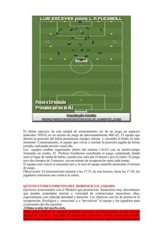 El último ejercicio de esta unidad de entrenamiento era de un juego en espacios
reducidos 10X10, en un terreno de juego de aproximadamente 400 m2. El equipo que
detenía la posesión del balón permanecía siempre abierta y circulaba el balón en todo
momento. Contrariamente, el equipo que volvía a retomar la posesión jugaba de forma
cerrada, realizando presión zonal alta.
Los equipos estaban organizados dentro del sistema 1-4-4-2 con un medio-campo
formando un rombo. El Profesor Guilherme coordinaba el juego, estipulando donde
seria el lugar de salida de balón, cuando esta salía por el lateral o por el centro. El juego
tuvo dos tiempos de 5 minutos, con un minuto de recuperación entre cada tempo.
El equipo azul venció el encuentro por y le tocó al equipo amarillo desmontar el terreno
de juego.
Observación: El entrenamiento terminó a las 17:15, de este horario, hasta las 17:30, los
jugadores realizaron una vuelta a la calma.
QUINTO ENTRENAMIENTO DEL MORFOCICLO. SÁBADO:
Ejercicios (relacionados con el Modelo) que promuevan: Situaciones muy discontinuas
que puedan contemplar tensión y velocidad de contracciones musculares altas,
especialmente con reducida densidad y duración. Los objetivos son los de promover la
recuperación, fisiológica y emocional ,y e “pre-activar” al equipo y los jugadores para
el encuentro del día siguiente.
-Última sesión del morfo-ciclo.
Dado que al final de la semana no habrá encuentro, el entrenamiento de hoy fue una
mezcla de tensión y velocidad de contracción específica. En un micro-ciclo patrón,
debería estar condicionado para la recuperación activa en un contexto de introducción a
 