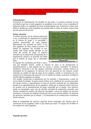 la competición, por ello como habría descanso el fin de semana, el trabajo fue en
régimen de esfuerzo elevado, primando para los esfuerzos que requieren una alta
tensión y velocidad de contracción muscular.
Calentamiento:
El proceso de calentamiento fue dividido en dos partes. La primera consistió en una
actividad en que tres o cuatro jugadores se quedaban en un círculo y estos se pasaban el
balón por arriba y el compañero de turno no podía dejarla caer. El ejercicio se hacía más
difícil a medida que cada compañero que pasaba daba la orden de cuantos toques tenía
que dar antes de devolverla.
Primer ejercicio:
El primer ejercicio era de carácter posicional,
o sea, se priorizaba la organización el equipo
en el terreno de juego y la movilidad y
cambios posicionales de cada jugador.
Básicamente fue realizado un 10X1, o sea,
diez jugadores de línea contra el portero. El
plantel de jugadores fue dividido en dos,
siendo cada medio equipo ubicado en una
mitad del terreno de juego. El objetivo
principal era la adquisición jerarquizada de la
organización ofensiva en posesión del balón
que el modelo de juego que el entrenador
tenía.
Un equipo fue coordinada por Raúl C osta y
otra por Paulinho Santos, siendo la función de estos la de proporcionar la
retroalimentación a cada jugador por los errores y aciertos cometidos. El profesor
Guilherme observaba a los dos equipos realizando incursiones verbales relativas al
desempeño de los jugadores. El ejercicio tuvo una duración de seis minutos, siendo
realizado un cambio de lado de juego de los equipos, cuando se terminaron los tres
minutos de la realización del ejercicio. Con el cambio de campo, el profesor Guilherme
cambió algunos jugadores de equipo.
Fue siempre incentivada la penetración por los laterales y finalizaciones a partir de
envíos desde las bandas. Se ponía mucho énfasis en la calidad de las acciones por parte
del cuerpo técnico y especialmente la toma de decisión realizada por los deportistas
basada en la capacidad táctica de los jugadores, desde que la respuesta motríz estuviese
de acuerdo con la sistematización de juego concebida por el equipo. Este ejercicio
puede ser encuadrado como uno de elevada velocidad de contracción muscular, una
enorme cantidad de cambios de dirección ejecutadas a través de cambios de posición
constantes. La tensión era también elevada por ello no era máxima debido a la ausencia
de oposición, haciendo que el número y la intensidad de las contracciones excéntricas
fueran menores.
Dada la complejidad del ejercicio siguiente fueron empleados dos minutos para la
orientación de los jugadores sobre lo que tenían que hacer. El equipo fue dividido en
tres equipos de cinco jugadores.
Segundo ejercicio:
 