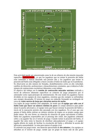 Esta actividad puede ser caracterizada como la de un esfuerzo de alta tensión muscular
específica (MIERCOLES), ya que los jugadores que no tenían la posesión del balón
eran instruidos a marcar haciendo una presión alta y los jugadores que tenían la
posesión del balón eran obligados a hacer circular el balón de modo que no la perdieran.
Se observaron un alto número de frenadas, desdoblamientos cortos en alta velocidad,
cambios de dirección, aceleraciones y desaceleraciones constantes, que evidencia el alto
número de contracciones excéntricas inherentes a este trabajo.
El objetivo del trabajo era la tensión de contracción muscular máxima realizada a
través de esfuerzos altamente específicos en contexto de juego propuestos por el
entrenador como supra-principio de entrenamiento. De este modo los jugadores fueron
divididos en tres equipos de cinco jugadores, mientras que dos siempre se enfrentaban
uno siempre descansaba. El terreno de juego era reducido formando un rectángulo de
cerca de veinte metros de largo por cincuenta metros de ancho.
Las reglas de juego también eran adaptadas, de modo que el equipo que salía con el
balón tenía que hacer un número mínimo de pases en campo defensivo para poder
atacar la puerta adversaria y el equipo tenía que buscar retomar la posesión del balón a
través de la marcación presión alta ejecutada con tres jugadores. En el caso que una
ganara el balón debía realizar un número mínimo de toques en su propio campo para
poder atacar. De esta forma, en situación de situación de ganar nuevamente el balón,
había tres jugadores responsables por el pressing alto zonal, dos jugadores sobrando
sobre y un jugador fijo en el terreno de juego. Cuando tenían la posesión del balón, el
jugador fijo atrás tenía la función de distribuir adecuadamente el juego y el equipo
jugaba abierto de modo de facilitar la circulación del balón y dificultar la acción del
adversario aumentándole la zona para marcar al equipo rival.
El estímulo (un juego) tenía una duración aproximada de dos minutos y los equipos se
ubicaban en el terreno de juego, siendo que un grupo no hacía más de dos goles
 