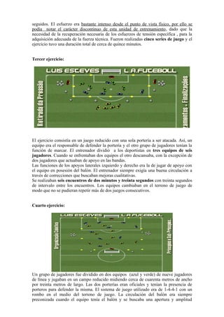 seguidos. El esfuerzo era bastante intenso desde el punto de vista físico, por ello se
podía notar el carácter discontinuo de esta unidad de entrenamiento, dado que la
necesidad de la recuperación necesaria de los esfuerzos de tensión específica , para la
adquisición adecuada de la fuerza técnica. Fueron realizadas cinco series de juego y el
ejercicio tuvo una duración total de cerca de quince minutos.
Tercer ejercicio:
El ejercicio consistía en un juego reducido con una sola portería a ser atacada. Así, un
equipo era el responsable de defender la portería y el otro grupo de jugadores tenían la
función de marcar. El entrenador dividió a los deportistas en tres equipos de seis
jugadores. Cuando se enfrentaban dos equipos el otro descansaba, con la excepción de
dos jugadores que actuaban de apoyo en las bandas.
Las funciones de los apoyos laterales izquierdo y derecho era la de jugar de apoyo con
el equipo en posesión del balón. El entrenador siempre exigía una buena circulación a
través de correcciones que buscaban mejoras cualitativas.
Se realizaban seis encuentros de dos minutos y treinta segundos con treinta segundos
de intervalo entre los encuentros. Los equipos cambiaban en el terreno de juego de
modo que no se pudieran repetir más de dos juegos consecutivos.
Cuarto ejercicio:
Un grupo de jugadores fue dividido en dos equipos (azul y verde) de nueve jugadores
de línea y jugaban en un campo reducido midiendo cerca de cuarenta metros de ancho
por treinta metros de largo. Las dos porterías eran oficiales y tenían la presencia de
porteros para defender la misma. El sistema de juego utilizado era de 1-4-4-1 con un
rombo en el medio del terreno de juego. La circulación del balón era siempre
preconizada cuando el equipo tenía el balón y se buscaba una apertura y amplitud
 