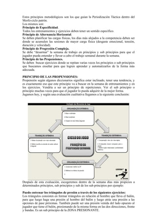 Estos principios metodológicos son los que guían la Periodización Táctica dentro del
Morfo-ciclo patrón.
Los mismos son:
Principio de Especificidad.
Todos los entrenamientos y ejercicios deben tener un sentido específico.
Principio de Alternancia Horizontal.
Se deben planificar las cargas físicas, los días más alejados a la competencia deben ser
donde se acumulen las sesiones de mayor carga física (desgaste emocional, tensión,
duración y velocidad).
Principio de Progresión Compleja.
Se debe “desarmar” la semana de trabajo en principios y sub principios para que el
jugador pueda entender y llevar a cabo el trabajo semanal durante la semana.
Principio de las Propensiones.
Se deben buscar ejercicios donde se repitan varias veces los principios o sub principios
que buscamos enseñar para que logren aprender y automatizarlos de la forma más
adecuada.
PRINCIPIO DE LAS PROPENSIONES:
Propensión según algunos diccionarios significa estar inclinado, tener una tendencia, y
es exactamente eso que este principio va a buscar en la semana de entrenamientos y en
los ejercicios. Vendría a ser un principio de repeticiones. Ver el sub principio o
principio muchas veces para que el jugador lo pueda adquirir de la mejor forma.
Jugamos hoy, y según una evaluación cualitativa llegamos a la siguiente conclusión:
Después de esta evaluación, escogeremos dentro de la semana días más propicios a
determinados principios, sub principios y sub de los sub principios por ejemplo:
Puedo entrenar los triángulos de presión a través de los siguientes ejercicios:
Los triángulos consisten en formar triángulos en relación al hombre que lleva el balón,
para que luego haga una presión al hombre del balón y luego atrás una presión a las
opciones de pase próximas. También puede ser una presión venida del lado opuesto al
jugador que tiene el balón, presionando de la misma forma en las dos direcciones, frente
y bandas. Es un sub principio de la ZONA PRESIONANTE.
 