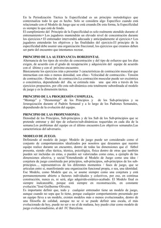 En la Periodización Táctica la Especificidad es un principio metodológico que
contextualiza todo lo que es hecho. Solo se considera algo Específico cuando está
relacionado con el Modelo de Juego que se está creando.De esta forma, la Especificidad
es siempre lo que está de fondo.
El cumplimiento del Principio de la Especificidad es solo realmente atendido durante el
entrenamiento:• Los jugadores mantendrán un elevado nivel de concentración durante
los ejercicios.• El entrenador intervendrá adecuada y anticipadamente al ejercicio.• Los
jugadores entenderán los objetivos y las finalidades del ejercicio.El principio de la
especificidad debe asumir una organización fraccional, los ejercicios que creamos deben
ser parte del encuentro que intentamos recrear.
PRINCIPIO DE LA ALTERNANCIA HORIZONTAL
Alternancia de los tipos de niveles de concentración y del tipo de esfuerzo que los días
exigen, de acuerdo con el grado de recuperación y adquisición del equipe de acuerdo
con el último y con el próximo encuentro.
Básicamente los ejercicios irán a presentar 3 características de contracción muscular que
interactúan con más o menos densidad, son ellas:- Velocidad de contracción.- Tensión
de contracción.- Duración de contracción.La contracción muscular puede ser excéntrica
o concéntrica, dependiendo del día, se estimula más una que otra a través de los
ejercicios propuestos, por ello esta sub-dinámica esta totalmente subordinada al modelo
de juego y es la dimensión táctica.
PRINCIPIO DE LA PROGRESIÓN COMPLEJA.
“Montaje” y “Desmontaje” de los Principios y de los Sub-principios y su
Jerarquización durante el Padrón Semanal y a lo largo de los Padrones Semanales,
dependiendo de la evolución del equipo.
PRINCIPIO DE LAS PROPENSIONES:
Densidad de los Principios, Sub-principios y de los Sub de los Sub-principios que se
pretende entrenar y del tipo de esfuerzo/sub-dinámicas requeridas en cada día de la
semana.Los problemas del equipo en el último encuentro.Los objetivos semanales.Las
características del adversario.
MODELO DE JUEGO.
Definiendo al modelo de juego: Modelo de juego puede ser considerado como el
conjunto de comportamientos idealizados por nosotros que deseamos que nuestro
equipo realice durante un encuentro, dentro de todas las dimensiones que el fútbol
presenta, siendo ellas táctica, técnica, psicológica, física dentro de otras que también
pueden ser incluidas en estas, o pueden ser valorizadas como estas, a ejemplo de las
dimensiones afectiva, y social."Entendiendo al Modelo de Juego como una idea /
conjetura de juego constituida por principios, sub-principios, sub-principios de los sub-
principios..., representativos de los diferentes momentos / fases de juego, que se
articulan entre si, manifestando una organización funcional propia, o sea, una identidad.
Ese Modelo, como Modelo que es, se asume siempre como una conjetura y está
permanentemente abierto a factores individuales y colectivos, por eso, en continua
construcción, nunca es, ni será, algo adquirido-estático-acabado. El Modelo final es
siempre inalcanzable, porque está siempre en reconstrucción, en constante
evolución."José Guilherme Oliveira.
Es importante definir que, todo y cualquier entrenador tiene un modelo de juego,
aunque cuando no sepa que lo tiene, porque cualquier comportamiento presentado por
un equipo lleva a un modelo, existen modelos más o menos evolucionados, dentro de
una filosofía de calidad, aunque no se si se puede definir una escala, el más
evolucionado de hoy, puede no ser o no el de mañana, hoy puedo citar como modelo de
juego evolucionadísimo, al del FC Barcelona.
 