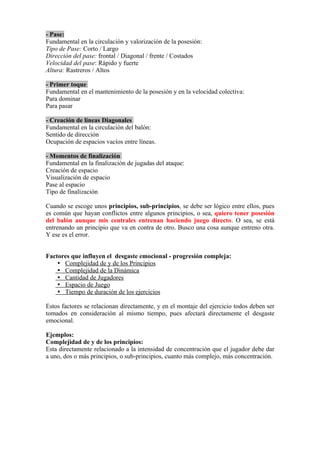- Pase:
Fundamental en la circulación y valorización de la posesión:
Tipo de Pase: Corto / Largo
Dirección del pase: frontal / Diagonal / frente / Costados
Velocidad del pase: Rápido y fuerte
Altura: Rastreros / Altos
- Primer toque
Fundamental en el mantenimiento de la posesión y en la velocidad colectiva:
Para dominar
Para pasar
- Creación de líneas Diagonales
Fundamental en la circulación del balón:
Sentido de dirección
Ocupación de espacios vacíos entre líneas.
- Momentos de finalización
Fundamental en la finalización de jugadas del ataque:
Creación de espacio
Visualización de espacio
Pase al espacio
Tipo de finalización
Cuando se escoge unos principios, sub-principios, se debe ser lógico entre ellos, pues
es común que hayan conflictos entre algunos principios, o sea, quiero tener posesión
del balón aunque mis centrales entrenan haciendo juego directo. O sea, se está
entrenando un principio que va en contra de otro. Busco una cosa aunque entreno otra.
Y ese es el error.
Factores que influyen el desgaste emocional - progresión compleja:
 Complejidad de y de los Principios
 Complejidad de la Dinámica
 Cantidad de Jugadores
 Espacio de Juego
 Tiempo de duración de los ejercicios
Estos factores se relacionan directamente, y en el montaje del ejercicio todos deben ser
tomados en consideración al mismo tiempo, pues afectará directamente el desgaste
emocional.
Ejemplos:
Complejidad de y de los principios:
Esta directamente relacionado a la intensidad de concentración que el jugador debe dar
a uno, dos o más principios, o sub-principios, cuanto más complejo, más concentración.
 
