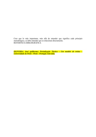 Creo que lo más importante, más allá de entender que significa cada principio
metodológico, se debe entender que se relacionan directamente.
REFERÊNCIA BIBLIOGRÁFICA
OLIVEIRA; José guilherme; Periodização Táctica - Um modelo de treino -
Universidade do Porto - Porto - Portugal. Sem data.
 