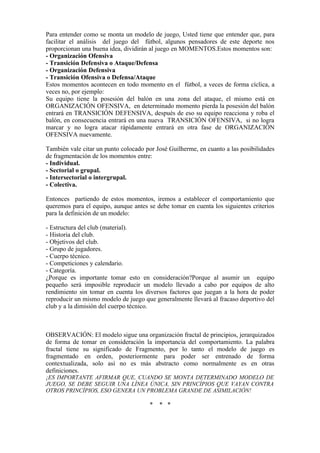 Para entender como se monta un modelo de juego, Usted tiene que entender que, para
facilitar el análisis del juego del fútbol, algunos pensadores de este deporte nos
proporcionan una buena idea, dividirán al juego en MOMENTOS.Estos momentos son:
- Organización Ofensiva
- Transición Defensiva o Ataque/Defensa
- Organización Defensiva
- Transición Ofensiva o Defensa/Ataque
Estos momentos acontecen en todo momento en el fútbol, a veces de forma cíclica, a
veces no, por ejemplo:
Su equipo tiene la posesión del balón en una zona del ataque, el mismo está en
ORGANIZACIÓN OFENSIVA, en determinado momento pierda la posesión del balón
entrará en TRANSICIÓN DEFENSIVA, después de eso su equipo reacciona y roba el
balón, en consecuencia entrará en una nueva TRANSICIÓN OFENSIVA, si no logra
marcar y no logra atacar rápidamente entrará en otra fase de ORGANIZACIÓN
OFENSIVA nuevamente.
También vale citar un punto colocado por José Guilherme, en cuanto a las posibilidades
de fragmentación de los momentos entre:
- Individual.
- Sectorial o grupal.
- Intersectorial o intergrupal.
- Colectiva.
Entonces partiendo de estos momentos, iremos a establecer el comportamiento que
queremos para el equipo, aunque antes se debe tomar en cuenta los siguientes criterios
para la definición de un modelo:
- Estructura del club (material).
- Historia del club.
- Objetivos del club.
- Grupo de jugadores.
- Cuerpo técnico.
- Competiciones y calendario.
- Categoría.
¿Porque es importante tomar esto en consideración?Porque al asumir un equipo
pequeño será imposible reproducir un modelo llevado a cabo por equipos de alto
rendimiento sin tomar en cuenta los diversos factores que juegan a la hora de poder
reproducir un mismo modelo de juego que generalmente llevará al fracaso deportivo del
club y a la dimisión del cuerpo técnico.
OBSERVACIÓN: El modelo sigue una organización fractal de principios, jerarquizados
de forma de tomar en consideración la importancia del comportamiento. La palabra
fractal tiene su significado de Fragmento, por lo tanto el modelo de juego es
fragmentado en orden, posteriormente para poder ser entrenado de forma
contextualizada, solo así no es más abstracto como normalmente es en otras
definiciones.
¡ES IMPORTANTE AFIRMAR QUE, CUANDO SE MONTA DETERMINADO MODELO DE
JUEGO, SE DEBE SEGUIR UNA LÍNEA ÚNICA, SIN PRINCÍPIOS QUE VAYAN CONTRA
OTROS PRINCÍPIOS, ESO GENERA UN PROBLEMA GRANDE DE ASIMILACIÓN!
* * *
 