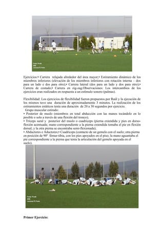 Ejercicios:• Carrera relajada alrededor del área mayor;• Estiramiento dinámico de los
miembros inferiores (elevación de los miembros inferiores con rotación interna – dos
para un lado e dos para otro);• Carrera lateral (dos para un lado y dos para otro);•
Carrera de costado;• Carrera en zig-zag.Observaciones: Los intercambios de los
ejercicios eran realizados en respuesta a un estímulo sonoro (palmas).
Flexibilidad: Los ejercicios de flexibilidad fueron propuestos por Raúl y la ejecución de
los mismos tuvo una duración de aproximadamente 3 minutos. La realización de los
estiramientos estáticos tenía una duración de 20 a 30 segundos por ejercicio.
Grupo muscular estirado:
• Posterior de muslo (miembros en total abducción con las manos tocándolo en lo
posible o solo a través de una flexión del tronco);
• Tríceps sural y posterior del muslo o cuadriceps (pierna extendida y pies en dorso-
flexión acentuada; mano correspondiente a la pierna extendida tomaba el pie en flexión
dorsal; y la otra pierna se encontraba semi-flexionada);
• Abductores e Aductores;• Cuadriceps (contacto de un gemelo con el suelo; otra pierna
en posición de 90º fémur-tibia, con los pies apoyados en el piso; la mano aguantaba el
pie correspondiente a la pierna que tenía la articulación del gemelo apoyada en el
suelo).
Primer Ejercicio:
 