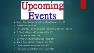  Stanly County Farmer’s Market Craft Show – Oct 25
 Fall Festival – Oct 30
 First Saturday – Live Music and Holy Chili Cook Off – Nov 1st
 A Charles Dickens Christmas – Dec 6th
 Tour of Homes – Dec 7th
 Downtown Christmas Parade – Dec 8th
 Stanly County Wine Festival – Feb 28th
 Outdoorsman Bonanza – Mar 28th
 The Stanly County Brew Fest – April 18th
 