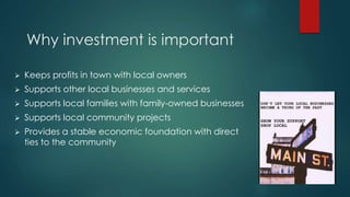 Why investment is important
 Keeps profits in town with local owners
 Supports other local businesses and services
 Supports local families with family-owned businesses
 Supports local community projects
 Provides a stable economic foundation with direct
ties to the community
 