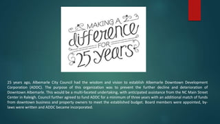 25 years ago, Albemarle City Council had the wisdom and vision to establish Albemarle Downtown Development
Corporation (ADDC). The purpose of this organization was to prevent the further decline and deterioration of
Downtown Albemarle. This would be a multi-faceted undertaking, with anticipated assistance from the NC Main Street
Center in Raleigh. Council further agreed to fund ADDC for a minimum of three years with an additional match of funds
from downtown business and property owners to meet the established budget. Board members were appointed, by-
laws were written and ADDC became incorporated.
 