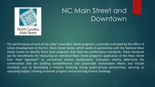 NC Main Street and
Downtown
The performance of each of the state’s local Main Street programs is annually evaluated by the Office of
Urban Development at the N.C. Main Street Center, which works in partnership with the National Main
Street Center to identify those local programs that meet ten performance standards. These standards
set the benchmarks for measuring an individual Main Street program’s application of the Main Street
Four Point Approach® to commercial district revitalization. Evaluation criteria determine the
communities that are building comprehensive and sustainable revitalization efforts and include
standards such as developing a mission, fostering strong public-private partnerships, securing an
operating budget, tracking economic progress and preserving historic buildings.
 