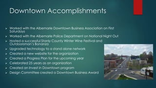 Downtown Accomplishments
 Worked with the Albemarle Downtown Business Association on First
Saturdays
 Worked with the Albemarle Police Department on National Night Out
 Hosted a successful Stanly County Winter Wine Festival and
Outdoorsman’s Bonanza
 Upgraded technology to a stand alone network
 Created a new website for the organization
 Created a Progress Plan for the upcoming year
 Celebrated 25 years as an organization
 Created an Invest in Downtown program
 Design Committee created a Downtown Business Award
 