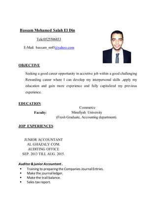 Bassam Mohamed Salah El Din
Tele:0525506853
E-Mail: bassam_m45@yahoo.com
OBJECTIVE
Seeking a good career opportunity in accretive job within a good challenging
Rewarding career where I can develop my interpersonal skills ,apply my
education and gain more experience and fully capitalized my previous
experience.
EDUCATION
Commerce
Minufiyah University
(Fresh Graduate, Accounting department).
Faculty:
JOP EXPERIENCES
JUNIOR ACCOUNTANT
AL GHAZALY COM.
AUDITING OFFICE
SEP. 2013 TILL AUG. 2015.
Auditor &junior Accountant .
 Training to preparing the Companies JournalEntries.
 Make the journalledger.
 Make the trail balance.
 Sales tax report.
 