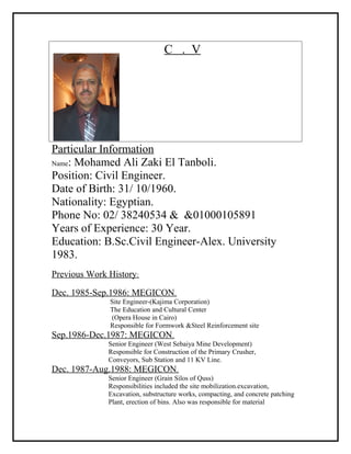 C . V
Particular Information
Name: Mohamed Ali Zaki El Tanboli.
Position: Civil Engineer.
Date of Birth: 31/ 10/1960.
Nationality: Egyptian.
Phone No: 02/ 38240534 & &01000105891
Years of Experience: 30 Year.
Education: B.Sc.Civil Engineer-Alex. University
1983.
Previous Work History:
Dec. 1985-Sep.1986: MEGICON.
Site Engineer-(Kajima Corporation)
The Education and Cultural Center
(Opera House in Cairo)
Responsible for Formwork &Steel Reinforcement site
Sep.1986-Dec.1987: MEGICON.
Senior Engineer (West Sebaiya Mine Development)
Responsible for Construction of the Primary Crusher,
Conveyors, Sub Station and 11 KV Line.
Dec. 1987-Aug.1988: MEGICON.
Senior Engineer (Grain Silos of Quss)
Responsibilities included the site mobilization.excavation,
Excavation, substructure works, compacting, and concrete patching
Plant, erection of bins. Also was responsible for material
 