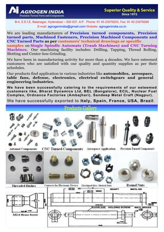 We are leading manufacturers of Precision turned components, Precision
turned parts, Machined Fasteners, Precision Machined Components and
CNC Turned Parts as per customers’ technical drawings or specific
samples on Single Spindle Automats (Traub Machines) and CNC Turning
Machines. Our machining facility includes: Drilling, Tapping, Thread Rolling,
Slotting and Center-less Grinding.
We have been in manufacturing activity for more than 4 decades. We have esteemed
customers who are satisfied with our quality and quantity supplies as per their
schedules.
Our products find application in various industries like automobiles, aerospace,
table fans, defense, electronics, electrical switchgears and general
engineering industries.
We have been successfully catering to the requirements of our esteemed
customers like, Bharat Dynamics Ltd, BEL (Bangalore), ECIL, Nuclear Fuel
Complex, Ordnance Factories (Ambajhari), Sandeep Metal Craft (Nagpur).
We have successfully exported to Italy, Spain, France, USA, Brazil.
B-4, E.E.I.E, Balanagar, Hyderabad – 500 037. A.P. Phone: 91 40 23079203, Fax: 91 40 23078268
E-mail: agrogenindia@gmail.com Website: agrogenindia.co.in
 