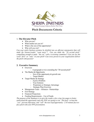 www.sherpapartners.com 1
Pitch Documents Criteria
1. The Elevator Pitch
 Who you are?
 What market are you in?
 What is the size of the opportunity?
 Why will you win?
Can your entire business premise be distilled into an efficient statement(s) that will
make the listener/reader “want more”? Can you make the “20 second pitch”
compelling enough to make “the cut” with a screening committee? Can you use the
word “first” or “only” in your pitch? Can every person in your organization deliver
the pitch with passion?
2. Executive Summary
 Overview
- A paragraph or two extending the “20 second pitch”
 The Market & Opportunity
- Size of the opportunity & growth rate
- Target Market
 Target Market & Strategy
- Explicit Problem
- Your Solution
- Proprietary or Strategic Advantage
- Strategic Plan Overview
 Management Team – Alliances - Partnerships
 Exit Strategy
 Financial Projections
 Funding Requirements – Use of Funds
The purpose of the Summary is to give the reader a few crisp, key pages to better
understand the opportunity and why YOU are going to win. The goal - to beat the
“cut”, prevent objections, and “sell” the next step/opportunity - a 45 minute face-to-
face pitch with your PPT presentation.
 