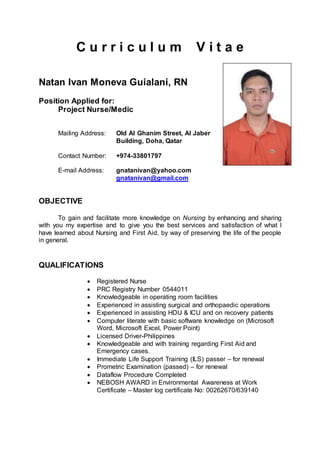 C u r r i c u l u m V i t a e
Natan Ivan Moneva Guialani, RN
Position Applied for:
Project Nurse/Medic
Mailing Address: Old Al Ghanim Street, Al Jaber
Building, Doha, Qatar
Contact Number: +974-33801797
E-mail Address: gnatanivan@yahoo.com
gnatanivan@gmail.com
OBJECTIVE
To gain and facilitate more knowledge on Nursing by enhancing and sharing
with you my expertise and to give you the best services and satisfaction of what I
have learned about Nursing and First Aid, by way of preserving the life of the people
in general.
QUALIFICATIONS
 Registered Nurse
 PRC Registry Number 0544011
 Knowledgeable in operating room facilities
 Experienced in assisting surgical and orthopaedic operations
 Experienced in assisting HDU & ICU and on recovery patients
 Computer literate with basic software knowledge on (Microsoft
Word, Microsoft Excel, Power Point)
 Licensed Driver-Philippines
 Knowledgeable and with training regarding First Aid and
Emergency cases.
 Immediate Life Support Training (ILS) passer – for renewal
 Prometric Examination (passed) – for renewal
 Dataflow Procedure Completed
 NEBOSH AWARD in Environmental Awareness at Work
Certificate – Master log certificate No: 00262670/639140
 
