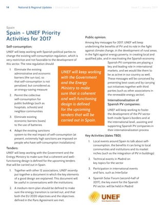 14 National & Regional Updates | Global Solar Council Issue 1 | January 2017
Spain
Spain - UNEF Priority
Activities for 2017
Self-consumption:
UNEF will keep working with Spanish political parties to
change the existing self-consumption regulation, which is
very restrictive and not favorable to the development of
this sector. The new regulation should:
1.	 Eliminate the existing
administrative and economic
barriers (the sun tax), so
that self-consumption is not
penalized, but considered as
an energy-saving measure
2.	 Permit the collective
self-consumption for
public buildings (such as
hospitals, schools) and
neighbor communities
3.	 Eliminate existing
economic barriers (taxes)
to the use of batteries
4.	 Adapt the existing sanctions
system to the real impact of self-consumption (at
present, extremely high sanctions are imposed on
people who have self-consumption installations)
Tenders:
UNEF will keep working with the Government and the
Energy Ministry to make sure that a coherent and well-
functioning design is defined for the upcoming tenders
that will be carried out in Spain.
1.	 Together with other 12 associations, UNEF recently
put together a document in which the key elements
of a good design are explained. This document will
be useful in conversations with the institutions.
2.	 A medium-term plan should be defined to make
sure the energy transition is carried out, and that
both the EU 2020 objectives and the objectives
defined in the Paris Agreement are met.
Public opinion:
Among key messages for 2017, UNEF will keep
underlining the benefits of PV and its role in the fight
against climate change, in the development of rural areas,
in the fight against energy poverty, in creating local and
qualified jobs, and in reactivating the Spanish economy.
Spanish PV companies are playing a
key and leading role in international
markets, and we would like them to
be as active in our country as well.
These messages will be conceived by
presenting best cases and by carrying
out initiatives together with third
parties (such as other associations in
the renewable energy sector).
Internationalization of
Spanish PV companies:
UNEF will keep working to foster
the development of the PV sector
both inside Spain’s borders and at
the international level, assisting and
supporting Spanish PV companies in
their internationalization process
Key Activities (dates TBD)
1.	 Local events around Spain to talk about self-
consumption, the benefits it can bring to local
communities and institutions and its market
niches (such as the integration of PV in buildings)
2.	 Technical events in Madrid on
key topics for the sector
3.	 Participation in international events
and fairs, such as InterSolar
4.	 Spanish Solar Forum (second-half of
2017), the key event for the Spanish
PV sector, will be held in Madrid
UNEF will keep working
with the Government
and the Energy
Ministry to make
sure that a coherent
and well-functioning
design is defined
for the upcoming
tenders that will be
carried out in Spain.
 