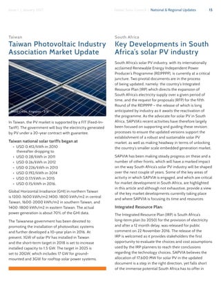 15Global Solar Council | National & Regional UpdatesIssue 1 | January 2017
Taiwan
Taiwan Photovoltaic Industry
Association Market Update
In Taiwan, the PV market is supported by a FIT (Feed-In-
Tariff). The government will buy the electricity generated
by PV under a 20-year contract with guarantee.
Taiwan national solar tariffs began at
•  USD 0.412/kWh in 2010
thereafter dropping to
•  USD 0.28/kWh in 2011
•  USD 0.26/kWh in 2012
•  USD 0.226/kWh in 2013
•  USD 0.192/kWh in 2014
•  USD 0.17/kWh in 2015
•  USD 0.15/kWh in 2016.
Global Horizontal Irradiance (GHI) in northern Taiwan
is 1200~1600 kWh/m2,1400~1800 kWh/m2 in central
Taiwan, 1600~2000 kWh/m2 in southern Taiwan, and
1400~1800 kWh/m2 in eastern Taiwan. The actual
power generation is about 70% of the GHI data.
The Taiwanese government has been devoted to
promoting the installation of photovoltaic systems
and further developed a 10-year plan in 2016. At
present, 1GW of solar PV has installed in Taiwan
and the short-term target in 2018 is set to increase
installed capacity to 1.5 GW. The target in 2025 is
set to 20GW, which includes 17 GW for ground-
mounted and 3GW for rooftop solar power systems.
South Africa
Key Developments in South
Africa’s solar PV industry
South Africa’s solar PV industry, with its internationally
acclaimed Renewable Energy Independent Power
Producer’s Programme (REIPPPP), is currently at a critical
juncture. Two pivotal documents are in the process
of being updated, namely: the country’s Integrated
Resource Plan (IRP) which directs the expansion of
South Africa’s electricity supply over a given period of
time, and the request for proposals (RFP) for the fifth
Round of the REIPPPP – the release of which is long
anticipated by industry as it awaits the reactivation of
the programme. As the advocate for solar PV in South
Africa, SAPVIA’s recent activities have therefore largely
been focused on supporting and guiding these revision
processes to ensure the updated versions support the
establishment of a robust and sustainable solar PV
market, as well as making headway in terms of unlocking
the country’s smaller scale embedded generation market.
SAPVIA has been making steady progress on these and a
number of other fronts, which will have a marked impact
on the way South Africa’s solar PV industry will be shaped
over the next couple of years. Some of the key areas of
activity in which SAPVIA is engaged, and which are critical
for market development in South Africa, are highlighted
in this article and although not exhaustive, provide a view
of the key market developments currently taking place
and where SAPVIA is focusing its time and resources:
Integrated Resource Plan:
The Integrated Resource Plan (IRP) is South Africa’s
long-term plan (to 2050) for the provision of electricity
and after a 12 month delay, was released for public
comment on 22 November 2016. The release of the
IRP is welcomed as it provides stakeholders the first
opportunity to evaluate the choices and cost assumptions
used by the IRP planners to reach their conclusions
regarding the technology choices. SAPVIA believes the
allocation of 17,600 MW for solar PV in the updated
document is a step in the right direction, yet falls short
of the immense potential South Africa has to offer in
Photo Credit: Kingspan - STA
 
